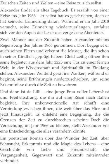Zwischen Zeiten und Welten – eine Reise zu sich selbst Alexander findet ein altes Tagebuch. Es erzählt von einer Reise ins Jahr 1966 – er selbst hat es geschrieben, doch er hat keinerlei Erinnerung daran. Während er im Jahr 2018 versucht, seine Erinnerung wiederzuerlangen, entfaltet sich vor den Augen der Leser das vergessene Abenteuer. Zwei Männer aus der Zukunft haben Alexander mit ins Regensburg des Jahres 1966 genommen. Dort begegnet er auch seinen Eltern und erkennt die Muster, die ihn schon in seiner Kindheit geprägt haben. Gleichzeitig öffnen ihm seine Begleiter aus dem Jahr 2223 eine Tür zu einer fernen Welt, in der Wissenschaft und Spiritualität im Einklang stehen. Alexanders Weltbild gerät ins Wanken, während er beginnt, seine Erfahrungen niederzuschreiben, um seine Erkenntnisse durch die Zeit zu bewahren. Und dann ist da Lilli – eine junge Frau voller Lebenslust und Freiheitsdrang, die ihn auf eine Reise nach Italien begleitet. Ihre unkonventionelle Art schafft eine Verbindung zwischen ihnen, die weit über das Hier und Jetzt hinausgeht. Es entsteht eine Begegnung, die die Grenzen der Zeit zu durchbrechen scheint. Doch die Versuchung, im Jahr 1966 zu bleiben, stellt Alexander vor eine Entscheidung, die alles verändern könnte. Ein poetischer Roman über das Wunder der Zeit, über Sehnsucht, Erkenntnis und die Magie des Lebens – eine Geschichte von Liebe und Freundschaft, die Vergangenheit, Gegenwart und Zukunft miteinander verbindet.